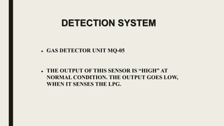 DETECTION SYSTEM
 GAS DETECTOR UNIT MQ-05
 THE OUTPUT OF THIS SENSOR IS “HIGH” AT
NORMAL CONDITION. THE OUTPUT GOES LOW,
WHEN IT SENSES THE LPG.
 
