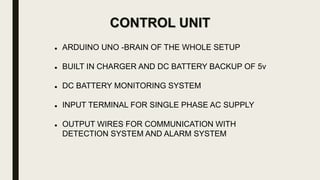 CONTROL UNIT
 ARDUINO UNO -BRAIN OF THE WHOLE SETUP
 BUILT IN CHARGER AND DC BATTERY BACKUP OF 5v
 DC BATTERY MONITORING SYSTEM
 INPUT TERMINAL FOR SINGLE PHASE AC SUPPLY
 OUTPUT WIRES FOR COMMUNICATION WITH
DETECTION SYSTEM AND ALARM SYSTEM
 