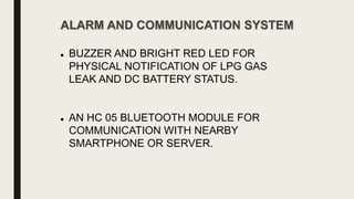 ALARM AND COMMUNICATION SYSTEM
 BUZZER AND BRIGHT RED LED FOR
PHYSICAL NOTIFICATION OF LPG GAS
LEAK AND DC BATTERY STATUS.
 AN HC 05 BLUETOOTH MODULE FOR
COMMUNICATION WITH NEARBY
SMARTPHONE OR SERVER.
 