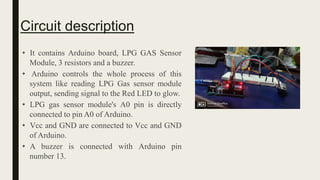 • It contains Arduino board, LPG GAS Sensor
Module, 3 resistors and a buzzer.
• Arduino controls the whole process of this
system like reading LPG Gas sensor module
output, sending signal to the Red LED to glow.
• LPG gas sensor module's A0 pin is directly
connected to pin A0 of Arduino.
• Vcc and GND are connected to Vcc and GND
of Arduino.
• A buzzer is connected with Arduino pin
number 13.
Circuit description
 