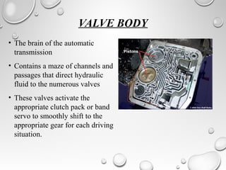VALVE BODY 
• The brain of the automatic 
transmission 
• Contains a maze of channels and 
passages that direct hydraulic 
fluid to the numerous valves 
• These valves activate the 
appropriate clutch pack or band 
servo to smoothly shift to the 
appropriate gear for each driving 
situation. 
 