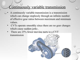Continuously variable transmission 
• A continuosly variable transmission is a transmission 
which can change steplessly through an infinite number 
of effective gear ratios between maximum and minimum 
values. 
• CVTs operate smoothly since there are no gear changes 
which cause sudden jerks . 
• There are 25% fewer moving parts to a CVT 
transmission 
 