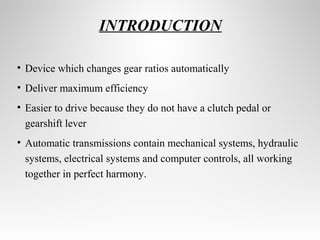 INTRODUCTION 
• Device which changes gear ratios automatically 
• Deliver maximum efficiency 
• Easier to drive because they do not have a clutch pedal or 
gearshift lever 
• Automatic transmissions contain mechanical systems, hydraulic 
systems, electrical systems and computer controls, all working 
together in perfect harmony. 
 