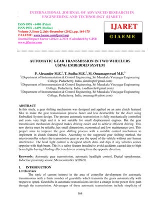 INTERNATIONAL JOURNAL OF ADVANCED RESEARCH IN
International Journal of Advanced Research in Engineering and Technology (IJARET), ISSN 0976
– 6480(Print), ISSN ENGINEERING AND 3, Number 2, July-December (2012), © IAEME
                    0976 – 6499(Online) Volume TECHNOLOGY (IJARET)

ISSN 0976 - 6480 (Print)
ISSN 0976 - 6499 (Online)
Volume 3, Issue 2, July-December (2012), pp. 164-175
                                                                        IJARET
© IAEME: www.iaeme.com/ijaret.asp
Journal Impact Factor (2012): 2.7078 (Calculated by GISI)
                                                                        ©IAEME
www.jifactor.com




         AUTOMATIC GEAR TRANSMISSION IN TWO WHEELERS
                   USING EMBEDDED SYSTEM

            P. Alexander M.E.1, T. Sudha M.E.2, M. Omamageswari M.E.3
  1
    (Department of Instrumentation & Control Engineering, Sri Manakula Vinayagar Engineering
                        College, Puducherry, India, aim4high@gmail.com)
  2
    (Department of Instrumentation & Control Engineering, Sri Manakula Vinayagar Engineering
                       College, Puducherry, India, t.sudhavelu@gmail.com)
  3
    (Department of Instrumentation & Control Engineering, Sri Manakula Vinayagar Engineering
                        College, Puducherry, India, omamagi@yahoo.com)


ABSTRACT
In this study, a gear shifting mechanism was designed and applied on an auto clutch featured
bike to make the gear transmission process faster and less destructible for the diver using
Embedded System design. The present automatic transmission is fully mechanically controlled
and costs very high and it is not suitable for small displacement engines. But the gear
transmission mechanism designed makes driving easier and to achieve efficient driving. This
new device must be reliable, has small dimensions, economical and low maintenance cost. This
project aims to improve the gear shifting process with a suitable control mechanism to
implement in clutch featured bikes. According to the suggested gear shifting method, the
microcontroller selects the transmission gear as per the speed of the vehicle without any human
interference. The head light control is designed which dims and dips if any vehicles comes
opposite with high beam. This is a safety feature installed to avoid accidents caused due to high
beam lights having blinding effect on drivers coming from the opposite direction.

Keywords: Automatic gear transmission, automatic headlight control, Digital speedometer,
Inductive proximity sensor, Microcontroller AT89s51.

1.   INTRODUCTION
1.1 Overview
        The topic of current interest in the area of controller development for automatic
transmissions with a finite number of gearshifts which transmits the gears automatically with
respect to speed. Gearshifts in automatic transmissions involve a change in the power flow path
through the transmission. Advantages of these automatic transmissions include simplicity of

                                              164
 