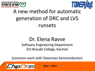 May 1, 2013 1
A new method for automatic
generation of DRC and LVS
runsets
Dr. Elena Ravve
Software Engineering Department
Ort Braude College, Karmiel
(common work with TowerJazz Semiconductor)
May 1, 2013
 