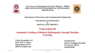 Visvesvaraya Technological University, Belagavi – 590018
SDM COLLEGE OF ENGINEERING & TECHNOLOGY,
DHARWAD-02
Department of Electronics and Communication Engineering
MASTER OF TECHNOLOGY
in
DIGITAL ELECTRONICS
Project phase-II
Automatic Grading of Diabetic Retinopathy through Machine
Learning
Submitted By:
Supriya Sangappa Kamatgi
IV semester MTech
2SD18LDE09
Under the guidance of:
Prof. Dr.K. N. Hosur
Department of ECE
SDM CET,Dharwad
27-01-2021
Automatic Grading of Diabetic Retinopathy through Machine
Learning
1
 