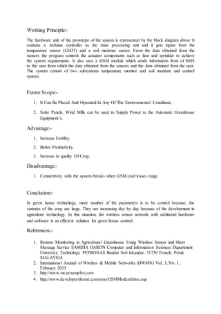 Working Principle:-
The hardware unit of the prototype of the system is represented by the block diagram above It
contains a Arduino controller as the main processing unit and it gets inputs from the
temperature sensor (LM35) and a soil moisture sensor. From the data obtained from the
sensors the program controls the actuator components such as fans and sprinkler to achieve
the system requirements. It also uses a GSM module which sends information from of SMS
to the user from which the data obtained from the sensors and the data obtained from the user.
The system consist of two subsystems temperature monitor and soil moisture and control
system.
Future Scope:-
1. It Can Be Placed And Operated In Any Of The Environmental Conditions.
2. Solar Panels, Wind Mills can be used to Supply Power to the Automatic Greenhouse
Equipment’s.
Advantage:-
1. Increase Fertility.
2. Better Productivity.
3. Increase in quality Of Crop.
Disadvantage:-
1. Connectivity with the system breaks when GSM card losses range.
Conclusion:-
In green house technology, more number of the parameters is to be control because, the
varieties of the crop are large. They are increasing day by day because of the development in
agriculture technology. In this situation, the wireless sensor network with additional hardware
and software is an efficient solution for green house control.
References:-
1. Remote Monitoring in Agricultural Greenhouse Using Wireless Sensor and Short
Message Service SAMIHA HARON Computer and Information Sciences Department
University Technology PETRONAS Bandar Seri Iskandar, 31750 Tronoh, Perak
MALAYSIA
2. International Journal of Wireless & Mobile Networks (IJWMN) Vol. 3, No. 1,
February 2015
3. http://www.mcuexamples.com
4. http://www.developershome.com/sms/GSMModemIntro.asp
 