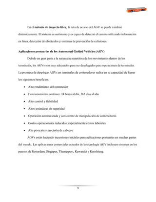 9
En el método de trayecto libre, la ruta de acceso del AGV se puede cambiar
dinámicamente. El sistema es autónomo y es capaz de detectar el camino utilizando información
en línea, detección de obstáculos y sistemas de prevención de colisiones.
Aplicaciones portuarias de los Automated Guided Vehicles (AGV)
Debido en gran parte a la naturaleza repetitiva de los movimientos dentro de los
terminales, los AGVs son muy adecuados para ser desplegados para operaciones de terminales.
La promesa de desplegar AGVs en terminales de contenedores radica en su capacidad de lograr
los siguientes beneficios:
 Alto rendimiento del contenedor
 Funcionamiento continuo: 24 horas al día, 365 días al año
 Alto control y fiabilidad
 Altos estándares de seguridad
 Operación automatizada y consistente de manipulación de contenedores
 Costos operacionales reducidos, especialmente costos laborales
 Alta posición y precisión de cabeceo
AGVs están haciendo incursiones iniciales para aplicaciones portuarias en muchas partes
del mundo. Las aplicaciones comerciales actuales de la tecnología AGV incluyen sistemas en los
puertos de Rotterdam, Singapur, Thamesport, Kawasaki y Kaoshiung.
 