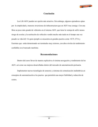 10
Conclusión
Los Lift-AGV pueden ser opción más atractiva. Sin embargo, algunos operadores optan
por la simplicidad y menores inversiones de infraestructura que un AGV trae consigo. Con una
flota un poco más grande de vehículos en el sistema AGV, que tiene la ventaja de sufrir menos
riesgo de averías y la sustitución de vehículos vendrá mucho más tarde en el tiempo una vez
pasado su vida útil. Un gran ejemplo se encuentra en grandes puertos como ECT, CTA y
Euromax que están demostrando ser terminales muy exitosos, con altos niveles de rendimiento
confiables en el mercado marítimo.
Recomendaciones
Dentro del curso llevar de manera explicativa el sistema navegación y rendimiento de los
AGV, así como sus mejoras desarrolladas dentro del mercado de automatización portuaria.
Implementar nuevas tecnologías de sensores y sistemas de comunicación inalámbrica en
conceptos de automatización a los puertos que permitirá una mayor fiabilidad y reducción de
costos.
 