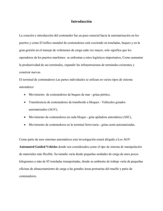 Introducción
La creación e introducción del contenedor fue un paso esencial hacia la automatización en los
puertos y como El tráfico mundial de contenedores está creciendo en toneladas, buques y en la
gran gestión en el manejo de volúmenes de carga cada vez mayor, solo significa que los
operadores de los puertos marítimos se enfrentan a retos logísticos importantes, Como aumentar
la productividad de sus terminales, expandir las infraestructuras de terminales existentes y
construir nuevas.
El terminal de contenedores Las partes individuales se utilizan en varios tipos de sistema
automático:
 Movimiento de contenedores de buques de mar - grúas pórtico,
 Transferencia de contenedores de transbordo a bloques - Vehículos guiados
automatizados (AGV),
 Movimiento de contenedores en cada bloque - grúa apiladora automática (ASC),
 Movimiento de contenedores en la terminal ferroviaria - grúas semi-automatizadas.
Como parte de esos sistemas automáticos esta investigación estará dirigida a Los AGV
Automated Guided Vehicles donde son considerados como el tipo de sistema de manipulación
de materiales más flexible. Su tamaño varía desde pequeñas unidades de carga de unos pocos
kilogramos a más de 85 toneladas transportadas, donde su ambiente de trabajo varía de pequeñas
oficinas de almacenamiento de carga a las grandes áreas portuarias del muelle y patio de
contenedores.
 