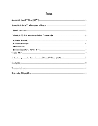 Índice
Automated Guided Vehicles (AGVs) ....................................................................................................1
Desarrollo de los AGV a lo largo de la historia ....................................................................................2
Perfil del Lift AGV................................................................................................................................3
Parámetros Técnicos Automated Guided Vehicles AGV .....................................................................4
Carga de la rueda ..............................................................................................................................5
Consumo de energía ..........................................................................................................................6
Mantenimiento...................................................................................................................................7
Interacción con Grúa Pórtico (STS)..................................................................................................7
Sistema AGV .........................................................................................................................................7
Aplicaciones portuarias de los Automated Guided Vehicles (AGV)....................................................9
Conclusión ...........................................................................................................................................10
Recomendaciones ................................................................................................................................10
Referencias Bibliográficas...................................................................................................................11
 
