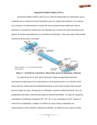 1
Automated Guided Vehicles (AGVs)
Automated Guided Vehicles (AGV) es un vehículo transportador de contenedores que es
conducido por un sistema de control automático que sirve al papel del conductor. Los sensores
en la carretera o la infraestructura ya bordo del vehículo proporcionan mediciones sobre la
ubicación y velocidad del vehículo que son utilizadas por el sistema de control automático para
generar las órdenes apropiadas para los actuadores de acelerador / freno para seguir determinadas
trayectorias de posición y velocidad.
Figura 1 - Terminal de contenedores Altenwerder, puerto de Hamburgo, Alemania
Las operaciones de un AGV dentro del puerto Juegan un papel importante para
sincronizar las operaciones de las grúas pórticos con las grúas de patio. Los vehículos AGV
tienen todas las ruedas giratorias independientemente, lo que ayuda a proporcionar una guía
precisa al lugar de carga o descarga de un contenedor y permite la planificación de rutas y la
programación de dichos vehículos para lograr la máxima flexibilidad. Es capaz de transportar
contenedores de diferentes longitudes (20 '/ 40' / 45 ') o dos contenedores de 20'. Gracias al
control de la computadora, cumplen sus órdenes de viaje a tiempo, trabajando casi
silenciosamente a alta velocidad. Viajan hacia adelante, en sentido inverso y hacia los lados.
Fuente: Hurtiene, w., new terminal innovation
and automation
 