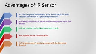 01 Their low power requirements make them suitable for most
electronic device such as laptops,telephones,PDAs.
02 Infrared Motion sensor detects motion in daytime & night time
reliably.
03 It has reaction time quicker than thermocouple.
04 It provides secure communication.
05 The Sensor doesn’t need any contact with the item to be
detected.
Advantages of IR Sensor
 