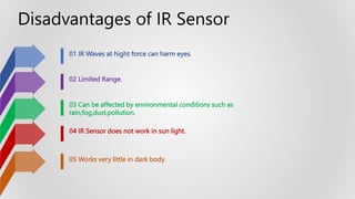 01 IR Waves at hight force can harm eyes.
02 Limited Range.
03 Can be affected by environmental conditions such as
rain,fog,dust,pollution.
04 IR Sensor does not work in sun light.
05 Works very little in dark body.
Disadvantages of IR Sensor
 