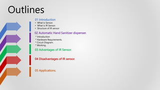 01 Introduction
• What is Sensor.
• What is IR Sensor.
• Structure of IR sensor
02 Automatic Hand Sanitizer dispenser.
* Introduction
* Hardware Requirements.
* Circuit Diagram.
* Working.
03 Advantages of IR Sensor.
04 Disadvantages of IR sensor.
05 Applications.
Outlines
 