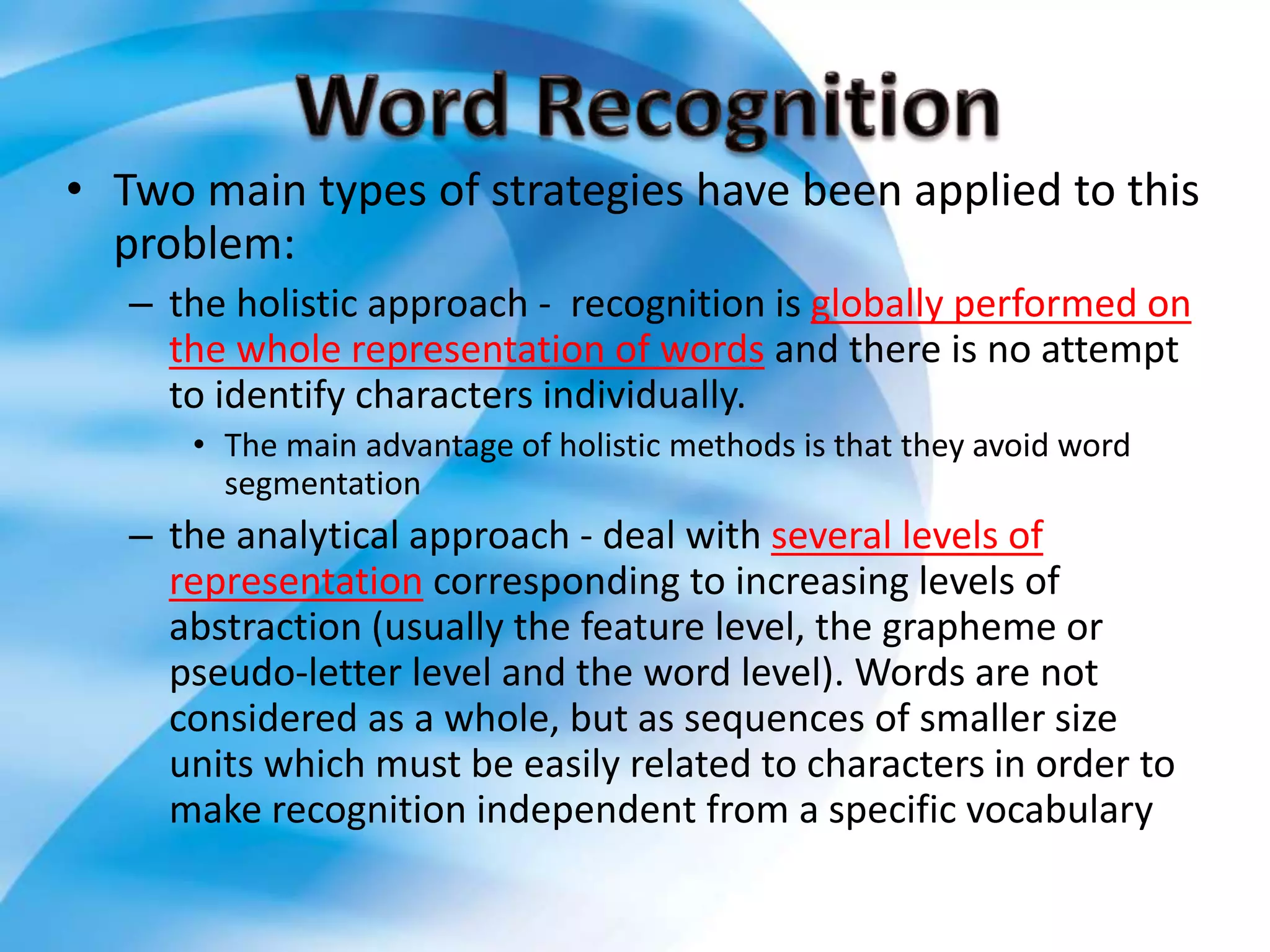 • Two main types of strategies have been applied to this
problem:
– the holistic approach - recognition is globally performed on
the whole representation of words and there is no attempt
to identify characters individually.
• The main advantage of holistic methods is that they avoid word
segmentation
– the analytical approach - deal with several levels of
representation corresponding to increasing levels of
abstraction (usually the feature level, the grapheme or
pseudo-letter level and the word level). Words are not
considered as a whole, but as sequences of smaller size
units which must be easily related to characters in order to
make recognition independent from a specific vocabulary
 