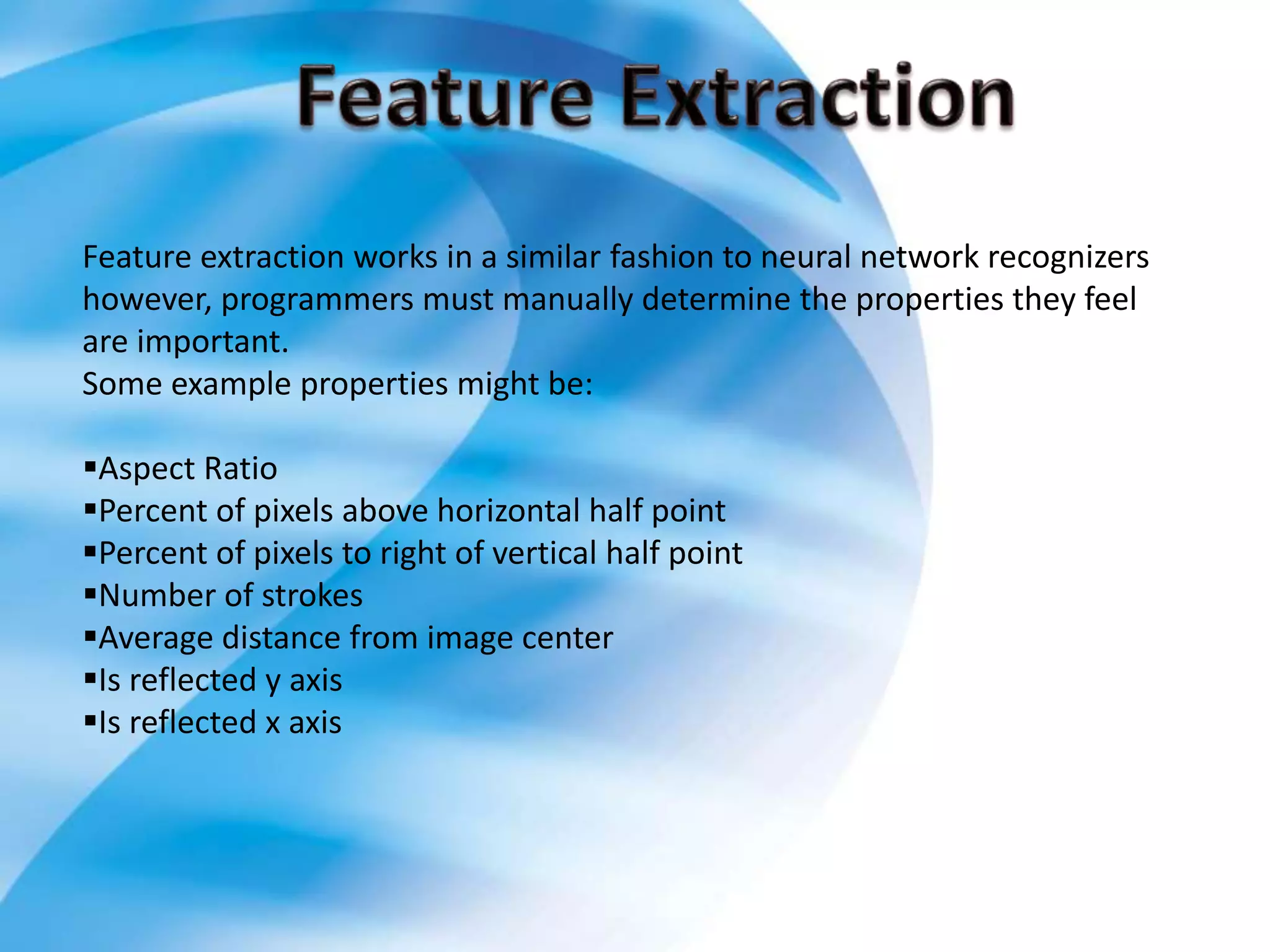 Feature extraction works in a similar fashion to neural network recognizers
however, programmers must manually determine the properties they feel
are important.
Some example properties might be:
Aspect Ratio
Percent of pixels above horizontal half point
Percent of pixels to right of vertical half point
Number of strokes
Average distance from image center
Is reflected y axis
Is reflected x axis
 