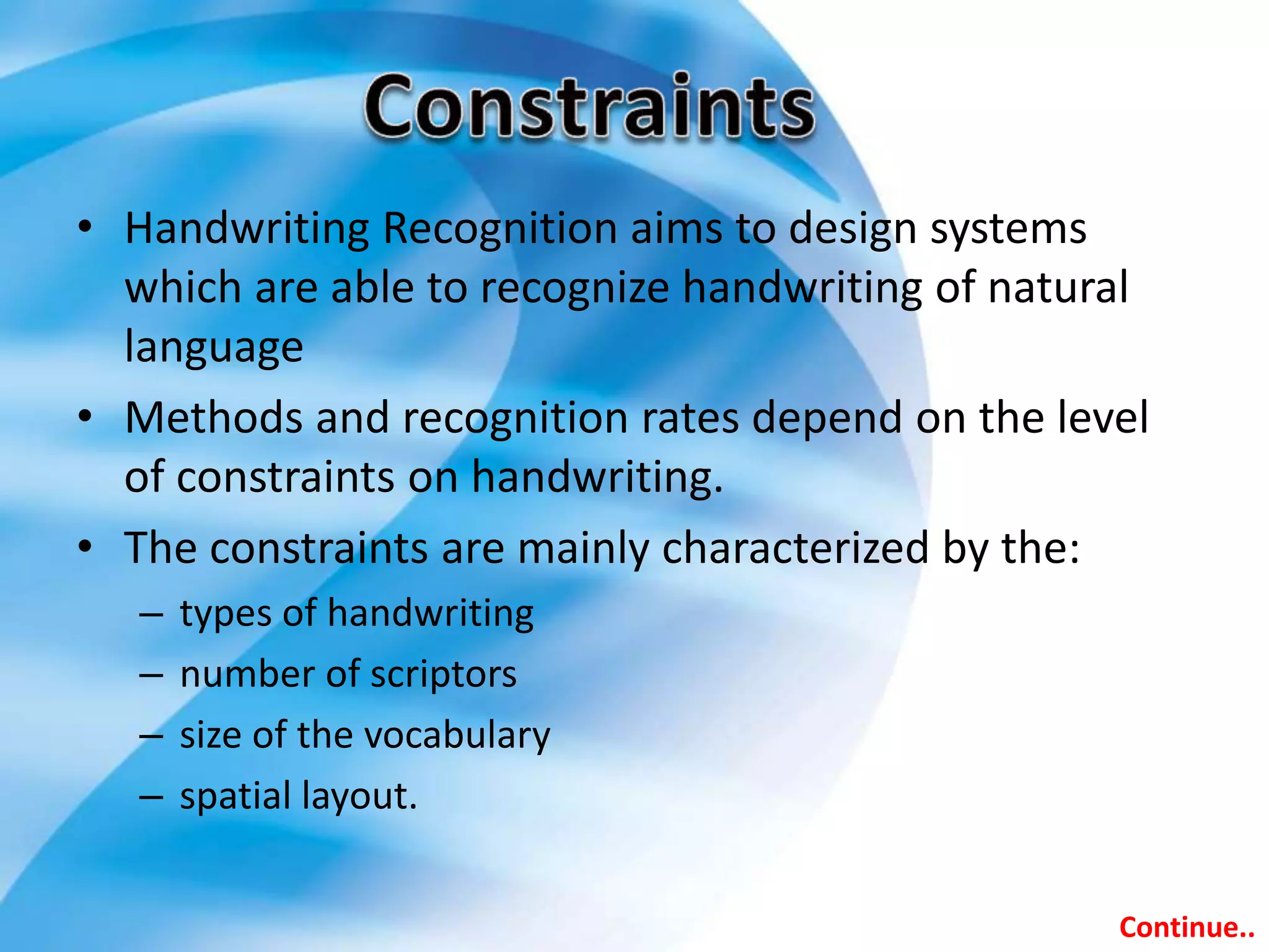 • Handwriting Recognition aims to design systems
which are able to recognize handwriting of natural
language
• Methods and recognition rates depend on the level
of constraints on handwriting.
• The constraints are mainly characterized by the:
– types of handwriting
– number of scriptors
– size of the vocabulary
– spatial layout.
Continue..
 