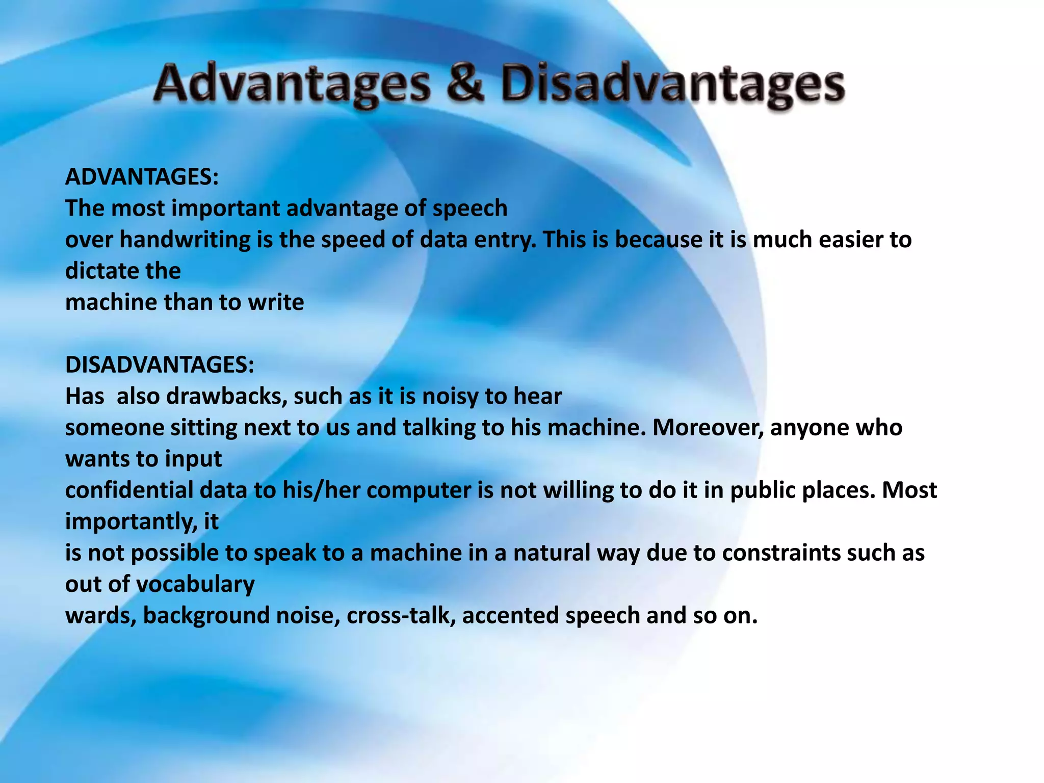 ADVANTAGES:
The most important advantage of speech
over handwriting is the speed of data entry. This is because it is much easier to
dictate the
machine than to write
DISADVANTAGES:
Has also drawbacks, such as it is noisy to hear
someone sitting next to us and talking to his machine. Moreover, anyone who
wants to input
confidential data to his/her computer is not willing to do it in public places. Most
importantly, it
is not possible to speak to a machine in a natural way due to constraints such as
out of vocabulary
wards, background noise, cross-talk, accented speech and so on.
 