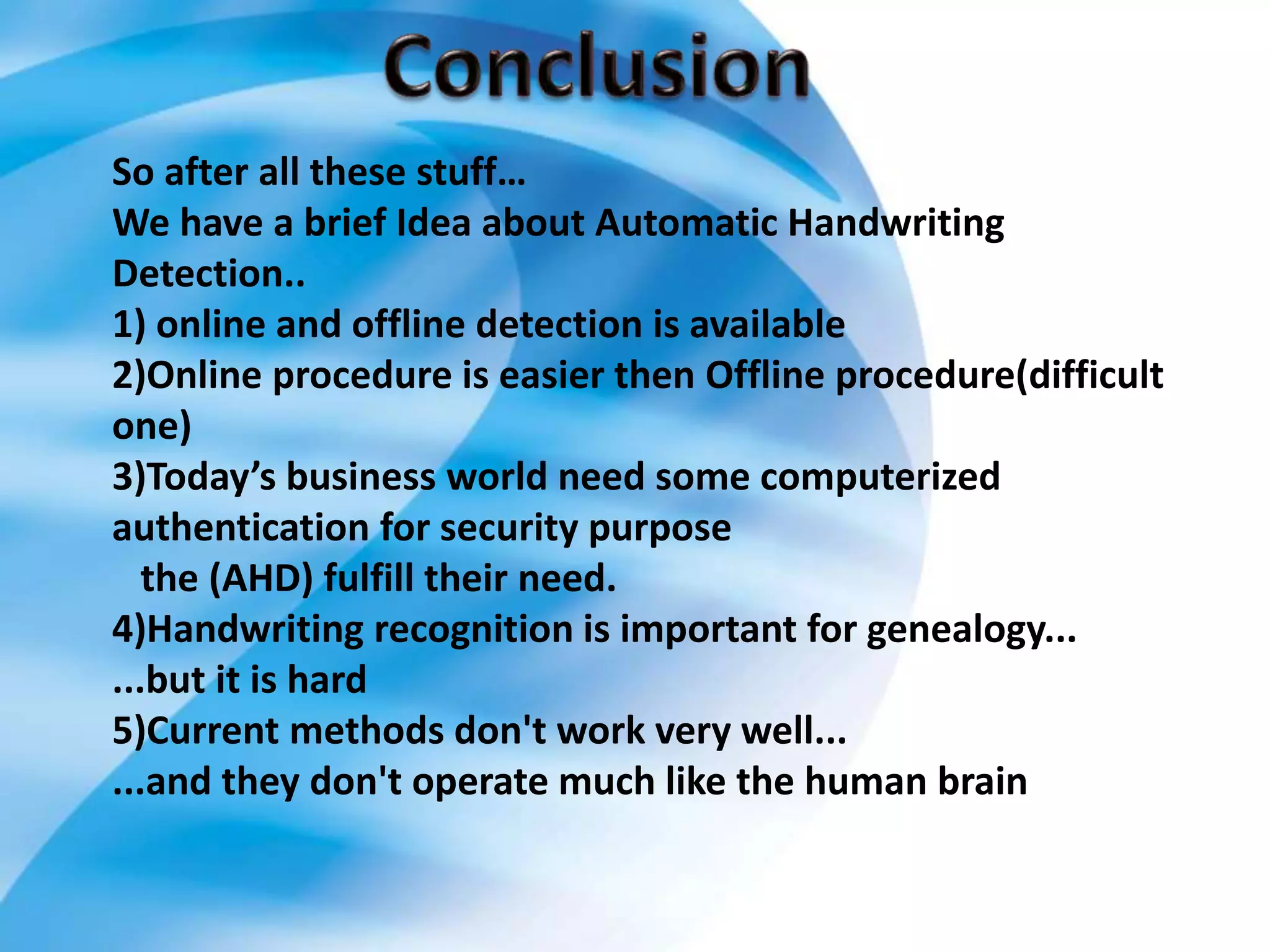 So after all these stuff…
We have a brief Idea about Automatic Handwriting
Detection..
1) online and offline detection is available
2)Online procedure is easier then Offline procedure(difficult
one)
3)Today’s business world need some computerized
authentication for security purpose
the (AHD) fulfill their need.
4)Handwriting recognition is important for genealogy...
...but it is hard
5)Current methods don't work very well...
...and they don't operate much like the human brain
 
