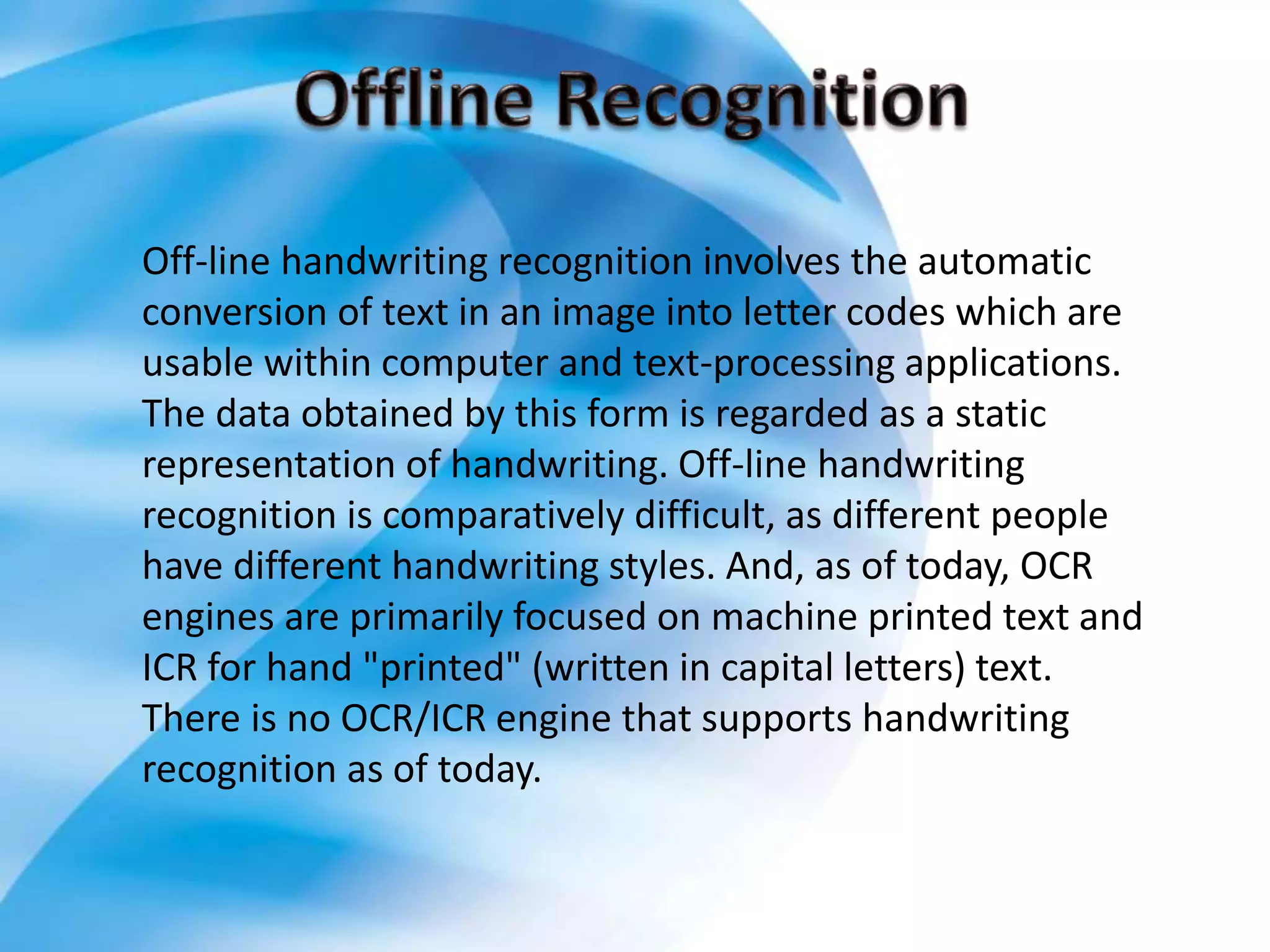 Off-line handwriting recognition involves the automatic
conversion of text in an image into letter codes which are
usable within computer and text-processing applications.
The data obtained by this form is regarded as a static
representation of handwriting. Off-line handwriting
recognition is comparatively difficult, as different people
have different handwriting styles. And, as of today, OCR
engines are primarily focused on machine printed text and
ICR for hand "printed" (written in capital letters) text.
There is no OCR/ICR engine that supports handwriting
recognition as of today.
 
