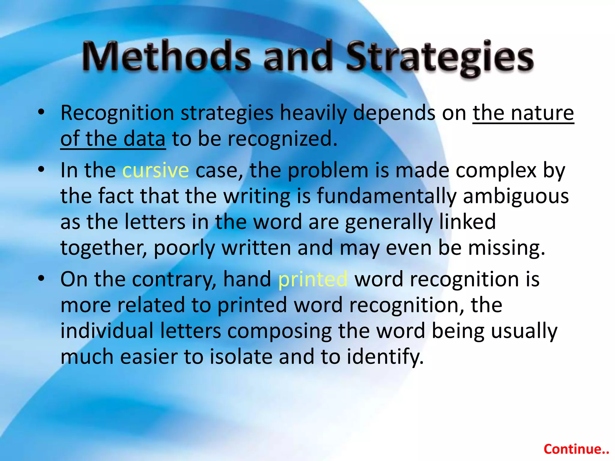 • Recognition strategies heavily depends on the nature
of the data to be recognized.
• In the cursive case, the problem is made complex by
the fact that the writing is fundamentally ambiguous
as the letters in the word are generally linked
together, poorly written and may even be missing.
• On the contrary, hand printed word recognition is
more related to printed word recognition, the
individual letters composing the word being usually
much easier to isolate and to identify.
Continue..
 
