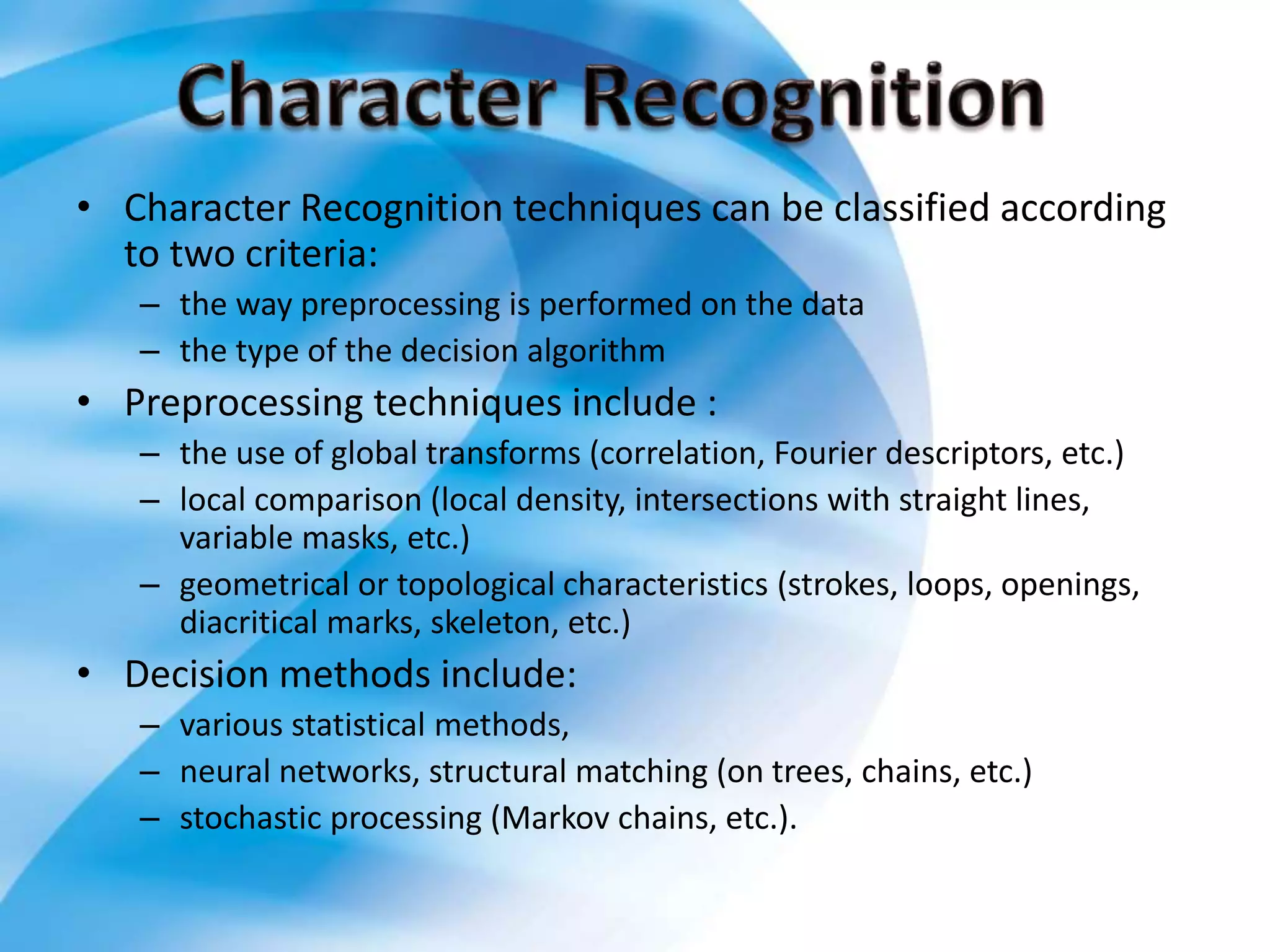 • Character Recognition techniques can be classified according
to two criteria:
– the way preprocessing is performed on the data
– the type of the decision algorithm
• Preprocessing techniques include :
– the use of global transforms (correlation, Fourier descriptors, etc.)
– local comparison (local density, intersections with straight lines,
variable masks, etc.)
– geometrical or topological characteristics (strokes, loops, openings,
diacritical marks, skeleton, etc.)
• Decision methods include:
– various statistical methods,
– neural networks, structural matching (on trees, chains, etc.)
– stochastic processing (Markov chains, etc.).
 