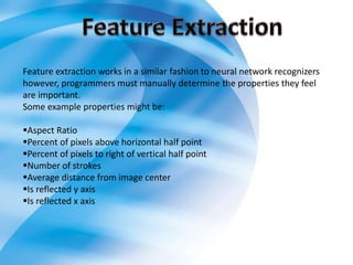 Feature extraction works in a similar fashion to neural network recognizers
however, programmers must manually determine the properties they feel
are important.
Some example properties might be:
Aspect Ratio
Percent of pixels above horizontal half point
Percent of pixels to right of vertical half point
Number of strokes
Average distance from image center
Is reflected y axis
Is reflected x axis
 