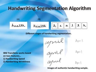 Different stages of handwriting segmentation.
(A) (B) (C)
Images of authentic handwriting sample.
IBM TransNote works based
on two Features…
1) Handwriting Speed
2) Handwriting Wrinkliness
 