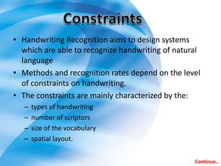 • Handwriting Recognition aims to design systems
which are able to recognize handwriting of natural
language
• Methods and recognition rates depend on the level
of constraints on handwriting.
• The constraints are mainly characterized by the:
– types of handwriting
– number of scriptors
– size of the vocabulary
– spatial layout.
Continue..
 