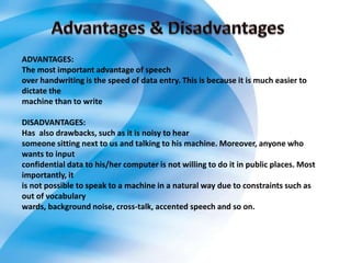 ADVANTAGES:
The most important advantage of speech
over handwriting is the speed of data entry. This is because it is much easier to
dictate the
machine than to write
DISADVANTAGES:
Has also drawbacks, such as it is noisy to hear
someone sitting next to us and talking to his machine. Moreover, anyone who
wants to input
confidential data to his/her computer is not willing to do it in public places. Most
importantly, it
is not possible to speak to a machine in a natural way due to constraints such as
out of vocabulary
wards, background noise, cross-talk, accented speech and so on.
 