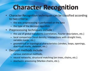 • Character Recognition techniques can be classified according
to two criteria:
– the way preprocessing is performed on the data
– the type of the decision algorithm
• Preprocessing techniques include :
– the use of global transforms (correlation, Fourier descriptors, etc.)
– local comparison (local density, intersections with straight lines,
variable masks, etc.)
– geometrical or topological characteristics (strokes, loops, openings,
diacritical marks, skeleton, etc.)
• Decision methods include:
– various statistical methods,
– neural networks, structural matching (on trees, chains, etc.)
– stochastic processing (Markov chains, etc.).
 