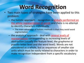 • Two main types of strategies have been applied to this
  problem:
   – the holistic approach - recognition is globally performed on
     the whole representation of words and there is no attempt
     to identify characters individually.
      • The main advantage of holistic methods is that they avoid word
        segmentation
   – the analytical approach - deal with several levels of
     representation corresponding to increasing levels of
     abstraction (usually the feature level, the grapheme or
     pseudo-letter level and the word level). Words are not
     considered as a whole, but as sequences of smaller size
     units which must be easily related to characters in order to
     make recognition independent from a specific vocabulary
 