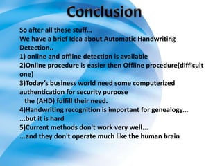 So after all these stuff…
We have a brief Idea about Automatic Handwriting
Detection..
1) online and offline detection is available
2)Online procedure is easier then Offline procedure(difficult
one)
3)Today’s business world need some computerized
authentication for security purpose
   the (AHD) fulfill their need.
4)Handwriting recognition is important for genealogy...
...but it is hard
5)Current methods don't work very well...
...and they don't operate much like the human brain
 