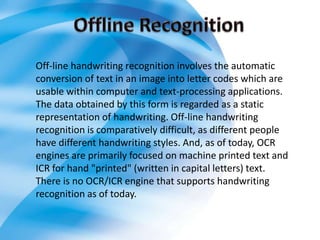 Off-line handwriting recognition involves the automatic
conversion of text in an image into letter codes which are
usable within computer and text-processing applications.
The data obtained by this form is regarded as a static
representation of handwriting. Off-line handwriting
recognition is comparatively difficult, as different people
have different handwriting styles. And, as of today, OCR
engines are primarily focused on machine printed text and
ICR for hand "printed" (written in capital letters) text.
There is no OCR/ICR engine that supports handwriting
recognition as of today.
 