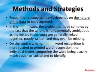 • Recognition strategies heavily depends on the nature
  of the data to be recognized.
• In the cursive case, the problem is made complex by
  the fact that the writing is fundamentally ambiguous
  as the letters in the word are generally linked
  together, poorly written and may even be missing.
• On the contrary, hand printed word recognition is
  more related to printed word recognition, the
  individual letters composing the word being usually
  much easier to isolate and to identify.


                                                  Continue..
 