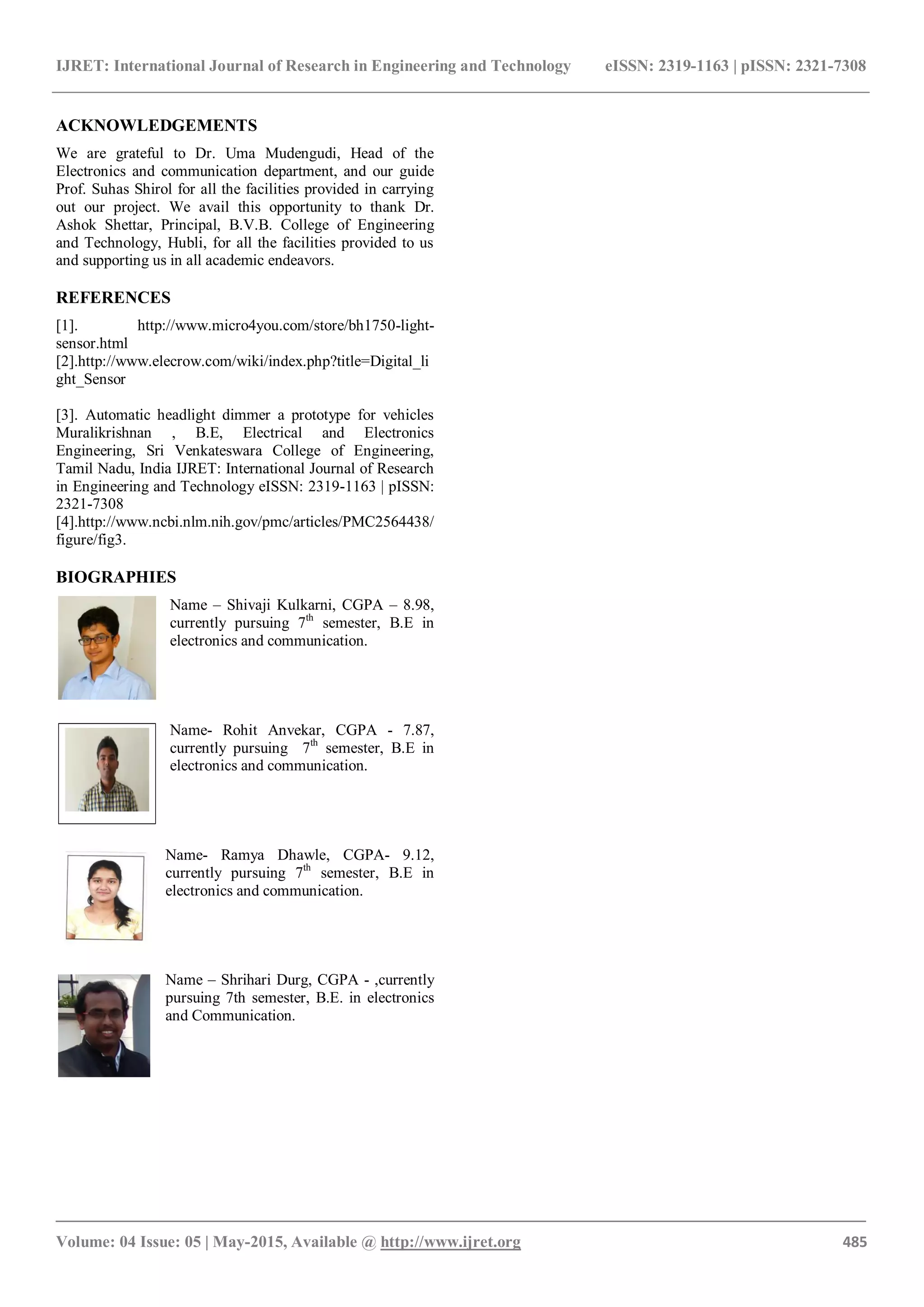 IJRET: International Journal of Research in Engineering and Technology eISSN: 2319-1163 | pISSN: 2321-7308
_______________________________________________________________________________________
Volume: 04 Issue: 05 | May-2015, Available @ http://www.ijret.org 485
ACKNOWLEDGEMENTS
We are grateful to Dr. Uma Mudengudi, Head of the
Electronics and communication department, and our guide
Prof. Suhas Shirol for all the facilities provided in carrying
out our project. We avail this opportunity to thank Dr.
Ashok Shettar, Principal, B.V.B. College of Engineering
and Technology, Hubli, for all the facilities provided to us
and supporting us in all academic endeavors.
REFERENCES
[1]. http://www.micro4you.com/store/bh1750-light-
sensor.html
[2].http://www.elecrow.com/wiki/index.php?title=Digital_li
ght_Sensor
[3]. Automatic headlight dimmer a prototype for vehicles
Muralikrishnan , B.E, Electrical and Electronics
Engineering, Sri Venkateswara College of Engineering,
Tamil Nadu, India IJRET: International Journal of Research
in Engineering and Technology eISSN: 2319-1163 | pISSN:
2321-7308
[4].http://www.ncbi.nlm.nih.gov/pmc/articles/PMC2564438/
figure/fig3.
BIOGRAPHIES
Name – Shivaji Kulkarni, CGPA – 8.98,
currently pursuing 7th
semester, B.E in
electronics and communication.
Name- Rohit Anvekar, CGPA - 7.87,
currently pursuing 7th
semester, B.E in
electronics and communication.
Name- Ramya Dhawle, CGPA- 9.12,
currently pursuing 7th
semester, B.E in
electronics and communication.
Name – Shrihari Durg, CGPA - ,currently
pursuing 7th semester, B.E. in electronics
and Communication.
 