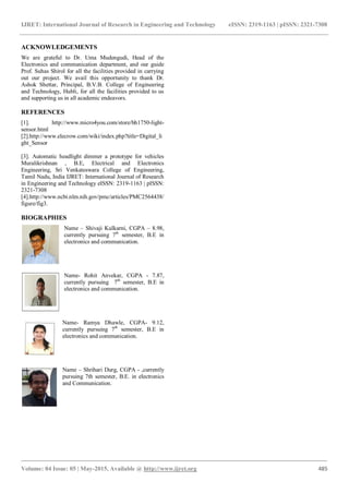 IJRET: International Journal of Research in Engineering and Technology eISSN: 2319-1163 | pISSN: 2321-7308
_______________________________________________________________________________________
Volume: 04 Issue: 05 | May-2015, Available @ http://www.ijret.org 485
ACKNOWLEDGEMENTS
We are grateful to Dr. Uma Mudengudi, Head of the
Electronics and communication department, and our guide
Prof. Suhas Shirol for all the facilities provided in carrying
out our project. We avail this opportunity to thank Dr.
Ashok Shettar, Principal, B.V.B. College of Engineering
and Technology, Hubli, for all the facilities provided to us
and supporting us in all academic endeavors.
REFERENCES
[1]. http://www.micro4you.com/store/bh1750-light-
sensor.html
[2].http://www.elecrow.com/wiki/index.php?title=Digital_li
ght_Sensor
[3]. Automatic headlight dimmer a prototype for vehicles
Muralikrishnan , B.E, Electrical and Electronics
Engineering, Sri Venkateswara College of Engineering,
Tamil Nadu, India IJRET: International Journal of Research
in Engineering and Technology eISSN: 2319-1163 | pISSN:
2321-7308
[4].http://www.ncbi.nlm.nih.gov/pmc/articles/PMC2564438/
figure/fig3.
BIOGRAPHIES
Name – Shivaji Kulkarni, CGPA – 8.98,
currently pursuing 7th
semester, B.E in
electronics and communication.
Name- Rohit Anvekar, CGPA - 7.87,
currently pursuing 7th
semester, B.E in
electronics and communication.
Name- Ramya Dhawle, CGPA- 9.12,
currently pursuing 7th
semester, B.E in
electronics and communication.
Name – Shrihari Durg, CGPA - ,currently
pursuing 7th semester, B.E. in electronics
and Communication.
 