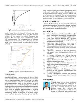 IJRET: International Journal of Research in Engineering and Technology eISSN: 2319-1163 | pISSN: 2321-7308
_______________________________________________________________________________________
Volume: 03 Issue: 02 | Feb-2014, Available @ http://www.ijret.org 89
Fig-7: Relation between brightness and reflectance
Another study shown in Figure.8 represents the actual
adaptable conditions and limits of the eye. This shows the
variation of eye response to different luminosity and
brightness [10]. The normal range, adaptable range and the
glare limits are shown. Thus at the glare limit, the brightness
and luminosity are maximum. Above the glare limit, the
human eye is forced to close to avoid exposure to excessive
light [11].
Fig-8: Eye response to various brightness levels
CONCLUSIONS
Glare during driving is a serious problem for drivers. This is
caused due to the sudden exposure of our eyes to a very bright
light; the bright headlights of vehicles in this case. This causes
a temporary blindness called the Troxler effect. Eventually
this becomes the major reason for night accidents. The driver
should actually turn down the bright lights immediately to
avoid glare to the other person which is not happening. Hence,
is the idea for the design and development of a prototype
circuit called the automatic headlight dimmer. It gives the
driver to use high beam light when required. But it
automatically switches the headlight to low beam when it
senses a vehicle approaching from the opposite side. The
circuit consists of simple and economical components which
can be easily installed. The working and implementation of
the prototype are discussed in detail. The effects of bright light
on the human eye are also studied. Thus the implementation of
this device in every vehicle in future will not only avoid
accidents but also provide a safe and a comfortable driving.
ACKNOWLEDGMENTS
I thank Dr. M. Sivanantham, the management for helping and
guiding me throughout this entire project. I am also grateful to
the Chennai Traffic Police for providing me with the required
facts and information for the statistics report.
REFERENCES
[1] C.Susana Martinez, S.L.Macknik and D.H.Hubel, The
role of fixational eye movements in visual perception,
Nature Reviews Neuroscience 5, 2004, pp.229-240.
[2] Ryota Kanai, Yukiyasu Kamitani and Universiteit
Utrecht, Time-locked perceptual fading Induced by
visual Transients, unpublished.
[3] S.Aishwarya, Bright Headlights a major cause of
accidents, The Hindu, Online edition, May 02,2006.
[4] C.Guttman, High intensity headlights could cause road
accidents by dazzling oncoming drivers, Eurotimes,
April 2003.
[5] J.J.Fazzalaro, Limitations on Headlight brightness,
OLD research report, Br.J.Ophthalmol. 87(1), pp.113-
117, 2003.
[6] S.T.Chrysler, P.J.Carlson and H.Gene Hawkins,
Imapcts of Retroreflectivity on sign Management, 0-
1796-3, 2003.
[7] Lighting the future standard and high performance
automotive halogen bulbs-Hella
[8] A.Majumder and S.Irani, Contrast Enhancement of
Images using Human Contrast Sensitivity
[9] A.B.Watson, Temporal sensitivity, Vision RPS, vol.9,
pp.947-952, 1969.
[10] R.Shapley, E.Kaplan and K.Purpura, Contrast
sensitivity and light adaptation in photoreceptors or in
the retinal network,1993.
[11] A.T.Bahill, Development, validation and sensitivity
analyses of human eye movement models*, pp.311-
357, 1980.
BIOGRAPHIES
Muralikrishnan .R was born in Chennai,
India on 24.12.1993 and completed his
schooling from St.Michael’s Academy in the
year 2011. Currently pursuing the under
graduate course, B.E (Electrical and
Electronics Engineering) in Sri Venkateswara
College Of Engineering, Sriperumbudur, India
 