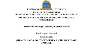 KYAMBOGO UNIVERSITY
FACULTY OF ENGINEERING
DEPARTMENT OF ELECTRICALAND ELECTRONICS ENGINEERING
BACHELOR OF ENGINNEERING IN TELECOMMUNICATION
ENGINEERING
Automatic Headlight Intensity Control System
Final Project Proposal
Submitted By
(MPAATAAMOS, OKOT GEOFFREY RICHARD, EDIATU
GABRIEL)
 