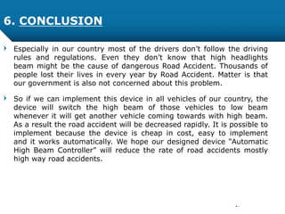 Especially in our country most of the drivers don’t follow the driving
rules and regulations. Even they don’t know that high headlights
beam might be the cause of dangerous Road Accident. Thousands of
people lost their lives in every year by Road Accident. Matter is that
our government is also not concerned about this problem.
So if we can implement this device in all vehicles of our country, the
device will switch the high beam of those vehicles to low beam
whenever it will get another vehicle coming towards with high beam.
As a result the road accident will be decreased rapidly. It is possible to
implement because the device is cheap in cost, easy to implement
and it works automatically. We hope our designed device “Automatic
High Beam Controller” will reduce the rate of road accidents mostly
high way road accidents.
6. CONCLUSION
 