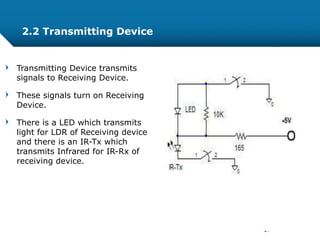 Transmitting Device transmits
signals to Receiving Device.
These signals turn on Receiving
Device.
There is a LED which transmits
light for LDR of Receiving device
and there is an IR-Tx which
transmits Infrared for IR-Rx of
receiving device.
2.2 Transmitting Device
 