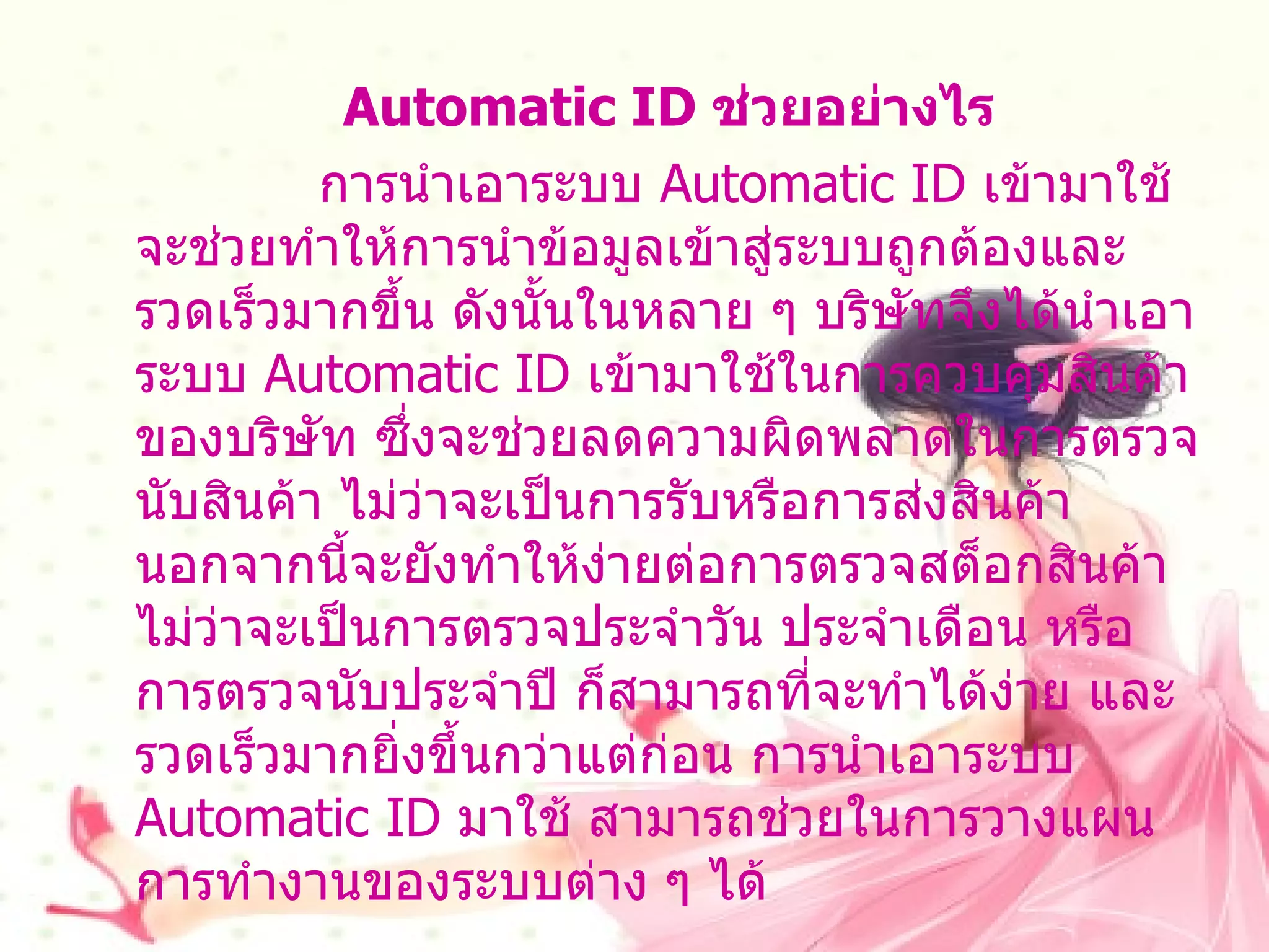 Automatic ID  ช่วยอย่างไร การนำเอาระบบ   Automatic ID  เข้ามาใช้จะช่วยทำให้การนำข้อมูลเข้าสู่ระบบถูกต้องและรวดเร็วมากขึ้น ดังนั้นในหลาย ๆ บริษัทจึงได้นำเอาระบบ   Automatic ID  เข้ามาใช้ในการควบคุมสินค้าของบริษัท ซึ่งจะช่วยลดความผิดพลาดในการตรวจนับสินค้า ไม่ว่าจะเป็นการรับหรือการส่งสินค้า นอกจากนี้จะยังทำให้ง่ายต่อการตรวจสต็อกสินค้า ไม่ว่าจะเป็นการตรวจประจำวัน ประจำเดือน หรือการตรวจนับประจำปี ก็สามารถที่จะทำได้ง่าย และรวดเร็วมากยิ่งขึ้นกว่าแต่ก่อน การนำเอาระบบ  Automatic ID  มาใช้ สามารถช่วยในการวางแผนการทำงานของระบบต่าง ๆ ได้ 