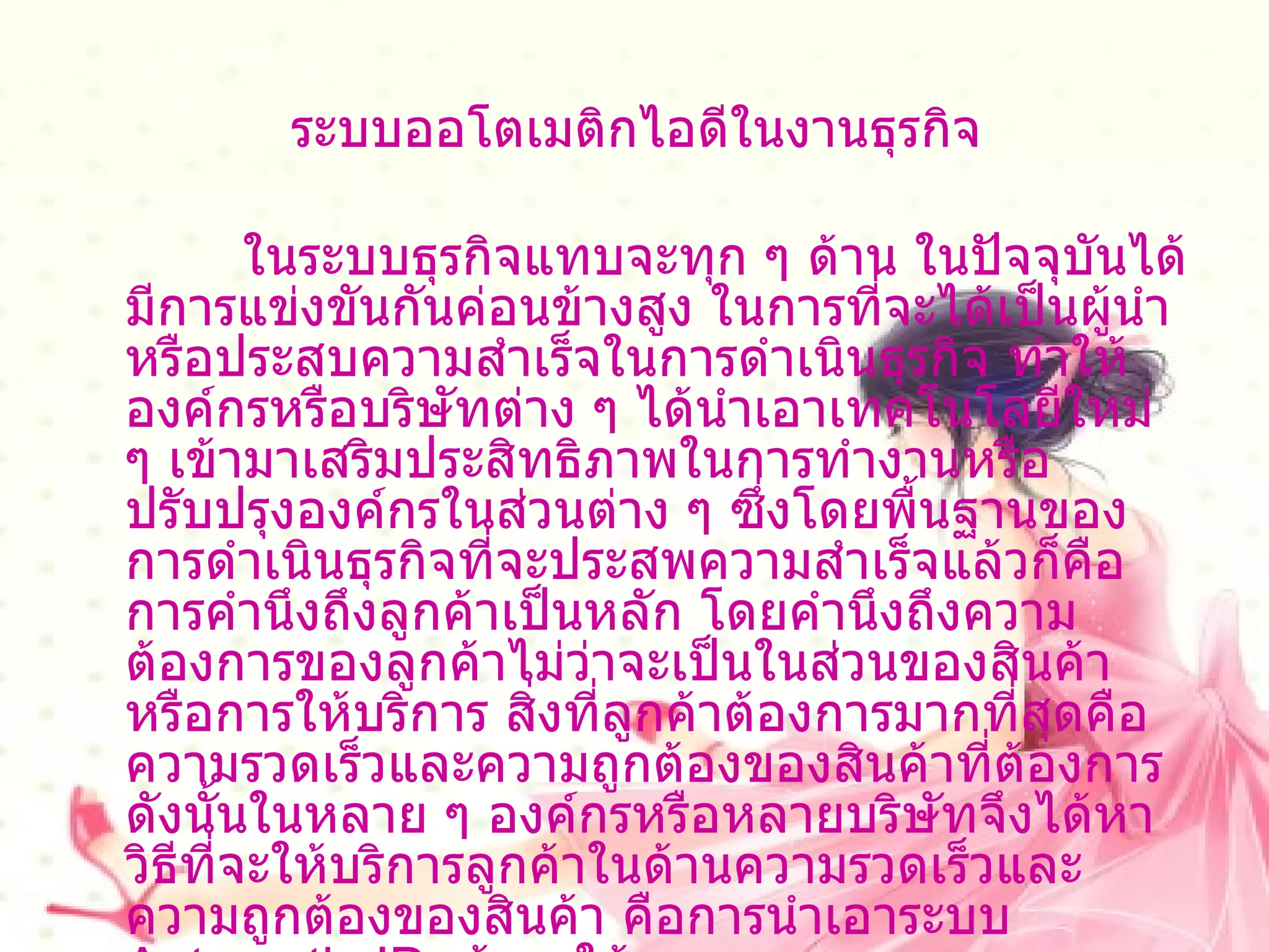 ระบบออโตเมติกไอดีในงานธุรกิจ            ในระบบธุรกิจแทบจะทุก ๆ ด้าน ในปัจจุบันได้มีการแข่งขันกันค่อนข้างสูง ในการที่จะได้เป็นผู้นำหรือประสบความสำเร็จในการดำเนินธุรกิจ ทำให้องค์กรหรือบริษัทต่าง ๆ ได้นำเอาเทคโนโลยีใหม่ ๆ เข้ามาเสริมประสิทธิภาพในการทำงานหรือปรับปรุงองค์กรในส่วนต่าง ๆ ซึ่งโดยพื้นฐานของการดำเนินธุรกิจที่จะประสพความสำเร็จแล้วก็คือการคำนึงถึงลูกค้าเป็นหลัก โดยคำนึงถึงความต้องการของลูกค้าไม่ว่าจะเป็นในส่วนของสินค้าหรือการให้บริการ สิ่งที่ลูกค้าต้องการมากที่สุดคือ ความรวดเร็วและความถูกต้องของสินค้าที่ต้องการ ดังนั้นในหลาย ๆ องค์กรหรือหลายบริษัทจึงได้หาวิธีที่จะให้บริการลูกค้าในด้านความรวดเร็วและความถูกต้องของสินค้า คือการนำเอาระบบ  Automatic ID  เข้ามาใช้  