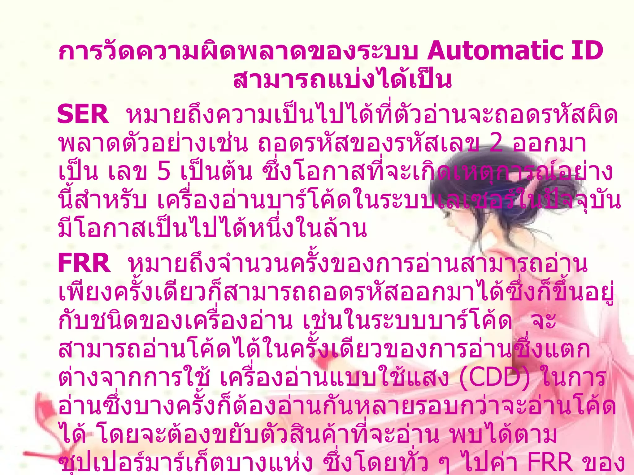 การวัดความผิดพลาดของระบบ  Automatic ID  สามารถแบ่งได้เป็น SER   หมายถึงความเป็นไปได้ที่ตัวอ่านจะถอดรหัสผิดพลาดตัวอย่างเช่น ถอดรหัสของรหัสเลข  2  ออกมาเป็น เลข  5  เป็นต้น ซึ่งโอกาสที่จะเกิดเหตุการณ์อย่างนี้สำหรับ เครื่องอ่านบาร์โค้ดในระบบเลเซอร์ในปัจจุบันมีโอกาสเป็นไปได้หนึ่งในล้าน FRR   หมายถึงจำนวนครั้งของการอ่านสามารถอ่านเพียงครั้งเดียวก็สามารถถอดรหัสออกมาได้ซึ่งก็ขึ้นอยู่ กับชนิดของเครื่องอ่าน เช่นในระบบบาร์โค้ด  จะสามารถอ่านโค้ดได้ในครั้งเดียวของการอ่านซึ่งแตกต่างจากการใช้ เครื่องอ่านแบบใช้แสง  ( CDD)  ในการอ่านซึ่งบางครั้งก็ต้องอ่านกันหลายรอบกว่าจะอ่านโค้ดได้ โดยจะต้องขยับตัวสินค้าที่จะอ่าน พบได้ตามซุปเปอร์มาร์เก็ตบางแห่ง ซึ่งโดยทั่ว ๆ ไปค่า  FRR  ของระบบ  Automatic ID  จะมีมากกว่า   80-100 %  