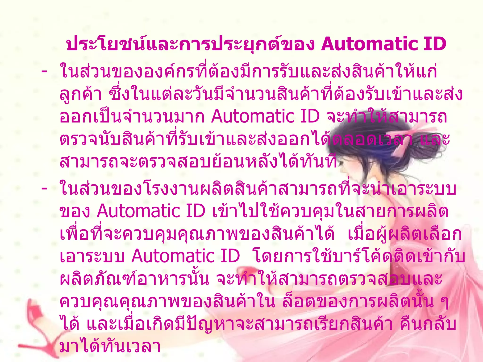 ประโยชน์และการประยุกต์ของ   Automatic ID -  ในส่วนขององค์กรที่ต้องมีการรับและส่งสินค้าให้แก่ลูกค้า ซึ่งในแต่ละวันมีจำนวนสินค้าที่ต้องรับเข้าและส่งออกเป็นจำนวนมาก  Automatic ID  จะทำให้สามารถตรวจนับสินค้าที่รับเข้าและส่งออกได้ตลอดเวลา และสามารถจะตรวจสอบย้อนหลังได้ทันที ในส่วนของโรงงานผลิตสินค้าสามารถที่จะนำเอาระบบของ   Automatic ID  เข้าไปใช้ควบคุมในสายการผลิตเพื่อที่จะควบคุมคุณภาพของสินค้าได้  เมื่อผู้ผลิตเลือกเอาระบบ   Automatic ID  โดยการใช้บาร์โค้ดติดเข้ากับ ผลิตภัณฑ์อาหารนั้น จะทำให้สามารถตรวจสอบและควบคุณคุณภาพของสินค้าใน ล็อตของการผลิตนั้น ๆ ได้ และเมื่อเกิดมีปัญหาจะสามารถเรียกสินค้า คืนกลับมาได้ทันเวลา  