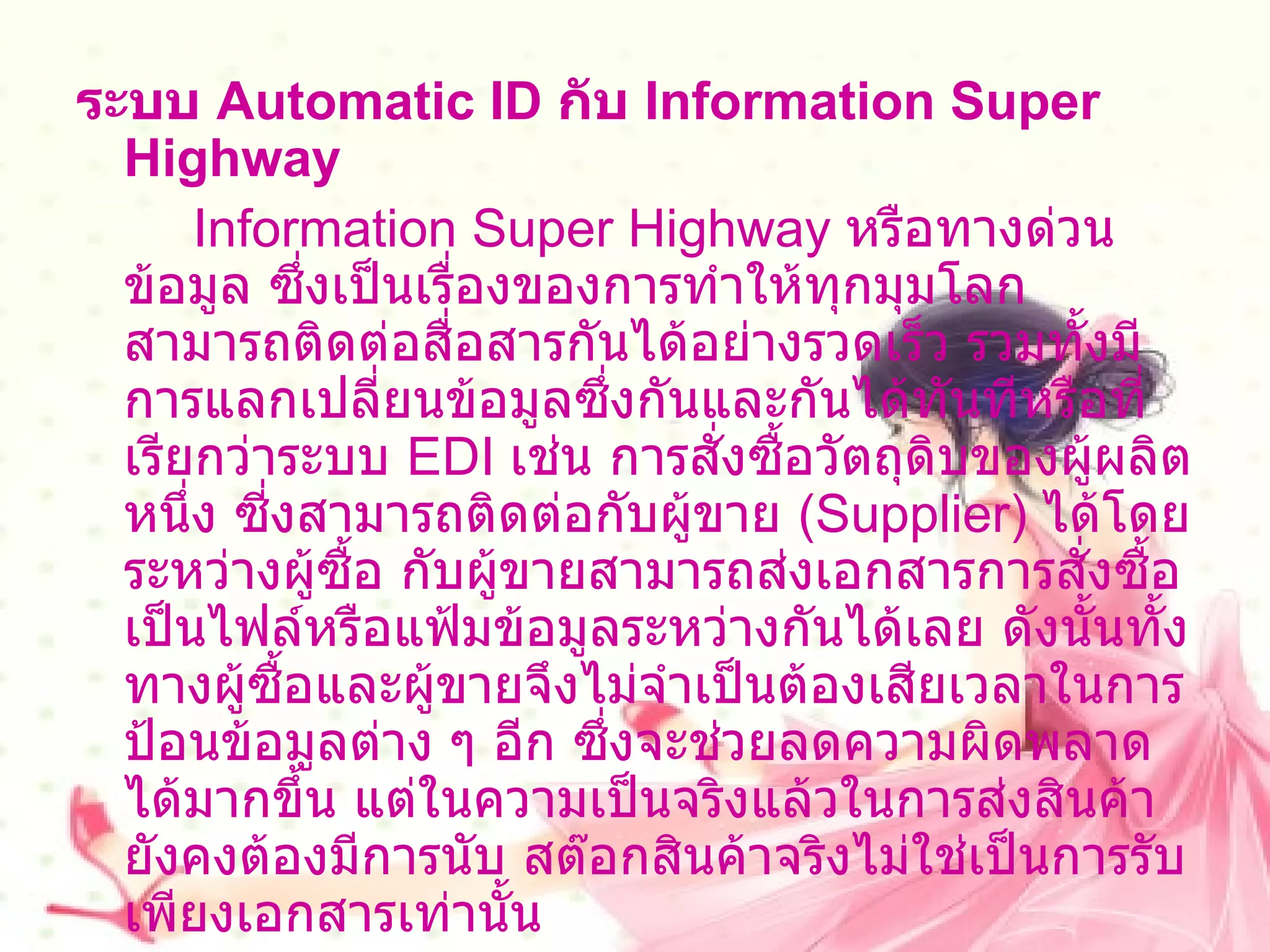 ระบบ   Automatic ID  กับ  Information Super Highway          Information Super Highway  หรือทางด่วนข้อมูล ซึ่งเป็นเรื่องของการทำให้ทุกมุมโลกสามารถติดต่อสื่อสารกันได้อย่างรวดเร็ว รวมทั้งมีการแลกเปลี่ยนข้อมูลซึ่งกันและกันได้ทันทีหรือที่เรียกว่าระบบ  EDI   เช่น การสั่งซื้อวัตถุดิบของผู้ผลิตหนึ่ง ซี่งสามารถติดต่อกับผู้ขาย  ( Supplier )  ได้โดยระหว่างผู้ซื้อ กับผู้ขายสามารถส่งเอกสารการสั่งซื้อเป็นไฟล์หรือแฟ้มข้อมูลระหว่างกันได้เลย ดังนั้นทั้งทางผู้ซื้อและผู้ขายจึงไม่จำเป็นต้องเสียเวลาในการป้อนข้อมูลต่าง ๆ อีก ซึ่งจะช่วยลดความผิดพลาดได้มากขึ้น แต่ในความเป็นจริงแล้วในการส่งสินค้ายังคงต้องมีการนับ สต๊อกสินค้าจริงไม่ใช่เป็นการรับเพียงเอกสารเท่านั้น  