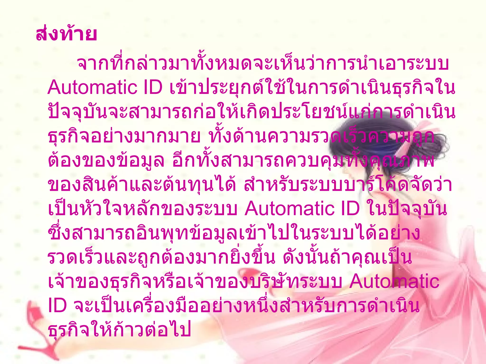ส่งท้าย          จากที่กล่าวมาทั้งหมดจะเห็นว่าการนำเอาระบบ  Automatic ID  เข้าประยุกต์ใช้ในการดำเนินธุรกิจในปัจจุบันจะสามารถก่อให้เกิดประโยชน์แก่การดำเนินธุรกิจอย่างมากมาย ทั้งด้านความรวดเร็วความถูกต้องของข้อมูล อีกทั้งสามารถควบคุมทั้งคุณภาพของสินค้าและต้นทุนได้ สำหรับระบบบาร์โค้ดจัดว่าเป็นหัวใจหลักของระบบ  Automatic ID  ในปัจจุบันซึ่งสามารถอินพุทข้อมูลเข้าไปในระบบได้อย่างรวดเร็วและถูกต้องมากยิ่งขึ้น ดังนั้นถ้าคุณเป็นเจ้าของธุรกิจหรือเจ้าของบริษัทระบบ  Automatic ID  จะเป็นเครื่องมืออย่างหนึ่งสำหรับการดำเนินธุรกิจให้ก้าวต่อไป 