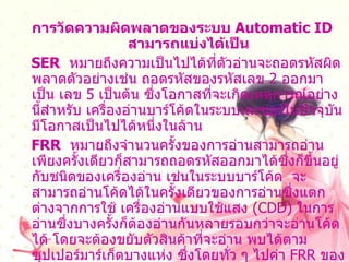 การวัดความผิดพลาดของระบบ  Automatic ID  สามารถแบ่งได้เป็น SER   หมายถึงความเป็นไปได้ที่ตัวอ่านจะถอดรหัสผิดพลาดตัวอย่างเช่น ถอดรหัสของรหัสเลข  2  ออกมาเป็น เลข  5  เป็นต้น ซึ่งโอกาสที่จะเกิดเหตุการณ์อย่างนี้สำหรับ เครื่องอ่านบาร์โค้ดในระบบเลเซอร์ในปัจจุบันมีโอกาสเป็นไปได้หนึ่งในล้าน FRR   หมายถึงจำนวนครั้งของการอ่านสามารถอ่านเพียงครั้งเดียวก็สามารถถอดรหัสออกมาได้ซึ่งก็ขึ้นอยู่ กับชนิดของเครื่องอ่าน เช่นในระบบบาร์โค้ด  จะสามารถอ่านโค้ดได้ในครั้งเดียวของการอ่านซึ่งแตกต่างจากการใช้ เครื่องอ่านแบบใช้แสง  ( CDD)  ในการอ่านซึ่งบางครั้งก็ต้องอ่านกันหลายรอบกว่าจะอ่านโค้ดได้ โดยจะต้องขยับตัวสินค้าที่จะอ่าน พบได้ตามซุปเปอร์มาร์เก็ตบางแห่ง ซึ่งโดยทั่ว ๆ ไปค่า  FRR  ของระบบ  Automatic ID  จะมีมากกว่า   80-100 %  