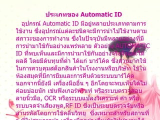 ประเภทของ   Automatic ID อุปกรณ์  Automatic ID  มีอยู่หลายประเภทตามการใช้งาน ซึ่งอุปกรณ์แต่ละชนิดจะมีการนำไปใช้งานตามสภาวะของการทำงาน ซึ่งในปัจจุบันมีหลายอย่างที่มีการนำมาใช้กันอย่างแพร่หลาย ตัวอย่าง  AUTOMATIC ID  ที่พบเห็นและมีการนำมาใช้กันอย่างจริงจังและได้ผลดี โดยมีต้นทุนที่ต่ำ ได้แก่ บาร์โค้ด ซึ่งส่วนมากใช้ในการควบคุมสต็อกสินค้าในโรงงานหรือบริษัท ใช้ในห้องสมุดที่มีการยืมและการคืนด้วยระบบบาร์โค้ดนอกจากนี้ยังมี เครื่องมืออื่น ๆ อีกโดยจะพบเห็นได้ไม่ค่อยบ่อยนัก เช่นฟิงเกอร์พรินท์ หรือระบบตรวจสอบลายนิ้วมือ , OCR  หรือระบบแปลงวิเคราะห์ คำ หรือระบบจดจำเสียงพูด ,RF ID  ซึ่งเป็นระบบตรวจจับหรืออ่านรหัสโดยการใช้คลื่นวิทยุ  ซึ่งเหมาะสำหรับสถานที่ ๆ ที่ไม่สามารถนำ เครื่องมืออย่างอื่นเข้าไปทำงานได้หรือสถานที่ ๆ ที่คนเราไม่สามารถเข้าไปทำงานได้  